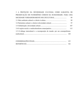 3 A PROTEÇÃO DA DIVERSIDADE CULTURAL COMO GARANTIA DE
PRESERVAÇÃO DO PATRIMÔNIO COMUM DA HUMANIDADE: PARA UMA
SOCIEDADE VERDADEIRAMENTE MULTICULTURAL............................... 89
3.1 Meio ambiente cultural e o direito à cultura..................................................... 89
3.2 Patrimônio cultural e o direito à diversidade cultural........................................ 97
3.3 Globalização e diversidade cultural................................................................... 107
3.4 O sujeito social e o multiculturalismo emancipatório....................................... 115
3.5 O diálogo intercultural e a recomposição do mundo: por um cosmopolitismo
multicultural............................................................................................................. 120
CONSIDERAÇÕES FINAIS.................................................................................. 135
REFERÊNCIAS...................................................................................................... 142
 