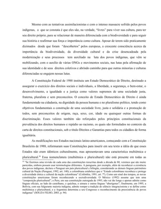 Mesmo com as tentativas assimilacionistas e com o intenso massacre sofrido pelos povos
indígenas, o que se constata é que eles são, na verdade, “livres” para viver sua cultura, para ter
seu direito próprio, para se relacionar de maneira diferenciada com a biodiversidade e para seguir
sua história e reafirmar sua força e importância como cultura. Apesar de terem sido praticamente
dizimados desde que foram “descobertos” pelos europeus, a crescente consciência acerca da
importância da biodiversidade, da diversidade cultural e da crise desencadeada pela
modernização e seus processos tem auxiliado na luta dos povos indígenas, que vêm se
mobilizando, com o auxílio de várias ONGs e movimentos sociais, nas lutas pela afirmação de
sua identidade e de seus direitos coletivos e abrindo caminho para que outras minorias e culturas
diferenciadas se engajem nessas lutas.
A Constituição Federal de 1988 instituiu um Estado Democrático de Direito, destinado a
assegurar o exercício dos direitos sociais e individuais, a liberdade, a segurança, o bem-estar, o
desenvolvimento, a igualdade e a justiça como valores supremos de uma sociedade justa,
fraterna, pluralista e sem preconceitos. O conceito de Estado Democrático de Direito é ainda
fundamentado na cidadania, na dignidade da pessoa humana e no pluralismo político, tendo como
objetivos fundamentais a construção de uma sociedade livre, justa e solidária e a promoção de
todos, sem preconceitos de origem, raça, sexo, cor, idade ou quaisquer outras formas de
discriminação. Esses valores também são reforçados pelos princípios constitucionais da
prevalência dos direitos humanos e repúdio ao racismo, os quais são formulados no contexto da
carta de direitos constitucionais, sob o título Direitos e Garantias para todos os cidadãos de forma
igualitária.
As modificações nos Estados nacionais latino-americanos, começando com a Constituição
Brasileira de 1988, reformaram suas Constituições para inserir em seu texto a idéia de que esses
Estados não eram idênticos culturalmente, mas apresentavam uma característica multiétnica e
pluricultural.36
Essa nomenclatura (multiétnica e pluricultural) não está presente em todas as
36
“Se fizermos uma revisão de cada uma das constituições reescritas desde a década de 80, veremos que são muito
parecidas, embora possam usar terminologias diferentes. A paraguaia, por exemplo, além de reconhecer a existência
dos povos indígenas, declara o Paraguai um país pluricultural e bilíngüe, considerando as demais línguas patrimônio
cultural da Nação (Paraguai, 1992, art. 140); a colombiana estabelece que o “Estado colombiano reconhece e protege
a diversidade étnica e cultural da nação colombiana” (Colômbia, 1991, art. 7º). Como um sinal dos tempos, as novas
constituições americanas foram reconhecendo a sociodiversidade. O México (1992) assume que tem uma
“composição pluricultural”; o Peru, em sua constituição outorgada de 1993, não vai tão longe e apenas admite como
línguas oficiais, ao lado do castelhano, o quéchua, o aimara e outras línguas “aborígenes”; finalmente, em 1995, a
Bolívia, com sua fulgurante maioria indígena, admite romper a tradição de silêncio integracionista e se define como
multiétnica e pluricultural, e a Argentina determina a seu Congresso o reconhecimento da preexistência de povos
indígenas” (SOUZA FILHO, 2003, p. 94)
 