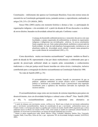 Constituições – infelizmente não aparece na Constituição Brasileira. Esses dois termos temos de
encontrá-los na Constituição garimpando textos, juntando normas e, especialmente, analisando os
artigos 210, 215 e 231 (MAIA, 2005).
Souza Filho (2003) analisa este momento histórico e destaca a luta e a participação de
organizações indígenas e da sociedade civil a partir da década de 80 nas discussões e na defesa
de novos direitos, baseados na diversidade cultural de cada país. Conforme o autor:
A ameaça da hecatombe ambiental promoveu o reencontro dos povos com suas
localidades, e grupos organizados de ambientalistas se aliaram às organizações
indígenas e indigenistas nas reivindicações coletivas. As novas constituições
foram surgindo com um forte caráter pluricultural, multiétnico e preservador da
biodiversidade. Ao lado do individualismo homogeneizador, reconheceu-se um
pluralismo repleto de diversidade social, cultural e natural, numa perspectiva
que se pode chamar de socioambiental (2003, p. 93).
Como decorrência. muitos movimentos socioambientais37
surgiram também no Brasil a
partir da década de 80, representando a luta por ideais multiculturais e colaborando para que a
questão da preservação ambiental aliada ao respeito pelas comunidades e conhecimentos
tradicionais e a luta por justiça social fossem inseridas em vários níveis e instituições, inclusive
contribuindo para a consagração de direitos socioambientais na Constituição Federal de 1988.
Na visão de Santilli (2005, p. 35):
O socioambientalismo nasceu, portanto, baseado no pressuposto de que as
políticas públicas ambientais só teriam eficácia social e sustentabilidade
política se incluíssem as comunidades locais e promovessem uma repartição
socialmente justa e eqüitativa dos benefícios derivados da exploração dos
recursos naturais.
O socioambientalismo surge como um movimento de extrema importância para países em
desenvolvimento, ricos em diversidade biológica e cultural como o Brasil38
. Para Santilli (2005,
p. 40), “o socioambientalismo passou a representar uma alternativa ao
37
A partir de alianças com movimentos sociais, verifica-se no Brasil uma evolução do movimento ambientalista
para o movimento socioambientalista. Apesar da consideração de que o movimento ambientalista nasceu nos
Estados Unidos e na Europa para depois se espalhar pelo restante do mundo, Santilli (2005) argumenta que a crítica
ambiental nasceu no Brasil, nos séculos XVIII e XIX, como reação ao modelo de exploração colonial baseado no
latifúndio, no escravismo na monocultura e na intensa devastação ambiental que já ocorria.
38
Dentre os países megadiversos estão: Brasil, México, China, Colômbia, Indonésia, Quênia, Peru, Venezuela,
Equador, Ìndia, Costa Rica, África do Sul, o que represemta 70% da diversidade biológica mundiaL (SANTILLI,
2005).
 