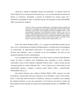 Ainda que o modelo de legalidade encontre seus primórdios na doutrina clássica do
Direito Natural, foi na França pós-revolucionária que a tese da universalização dos direitos do
homem se concretizou, estimulando o processo de integração dos sistemas legais sob o
fundamento da igualdade de todos os indivíduos perante uma legislação comum (WOLKMER,
2003). Acrescenta este estudioso:
Assim, em face de crescentes modificações, a sociedade moderna européia não
só favorece a emergência de uma estrutura centralizada de poder (Estado-Nação
Soberano), como edifica uma concepção monista de regulação social e uma
racionalização normativa técnico-formalista (ciência jurídica), que tem no
Estado a fonte legitimadora por excelência. Constrói-se, neste sentido, a teoria e
a prática jurídicas assentadas sobre uma concepção individualista, patrimonial e
científica, em que o Direito expressa o que está na lei escrita e o Estado, a fonte
direta e exclusiva de todas as normas sociais válidas (2003, p. 2).
Como bem analisa Wolkmer (2003, p. 2), “o projeto da modernidade européia está em
crise: vive-se o deslocamento de modelos de fundamentação e a transição para novos paradigmas
de conhecimento, de representação institucional e de representação social”, o que abre o
horizonte para mudanças e para a construção de um novo paradigma, com base em uma
perspectiva pluralista, flexível e interdisciplinar.
Com a emergência de novos conflitos e novos atores sociais no contexto atual, diferentes
formas de direito se impõem como fundamentais para contemplar as novas exigências
relacionadas à vida, ao meio ambiente, à dignidade humana, enfim, a todas as esferas que não
encontram guarida no sistema tradicional. São “ “novos” direitos que se desvinculam de uma
especificidade absoluta e estanque e assumem caráter relativo, difuso e metaindividual”
(WOLKMER, 2003, p. 3).
São direitos históricos, que, conforme Norberto Bobbio (1992), nasceram em certas
circunstâncias, caracterizando lutas pela conquista de novas liberdades e contra velhos poderes.
Assim, “o elenco dos direitos do homem se modificou, e continua a se modificar, com a mudança
das condições históricas, ou seja, dos carecimentos e dos interesses, das classes no poder, dos
meios disponíveis para realização dos mesmos, das transformações técnicas, etc” (BOBBIO, 1992,
p.18).
 