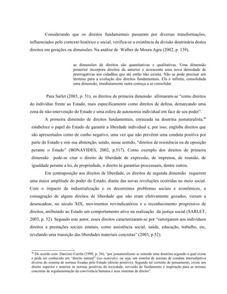 Considerando que os direitos fundamentais passaram por diversas transformações,
influenciados pelo contexto histórico e social, verifica-se a existência da divisão doutrinária destes
direitos em gerações ou dimensões. Na análise de Walber de Moura Agra (2002, p. 139),
as dimensões de direitos são quantitativas e qualitativas. Uma dimensão
posterior incorpora direitos da anterior e acrescenta uma nova densidade de
prerrogativas aos cidadãos que até então não existia. Não se pode precisar um
término para a evolução dos direitos fundamentais. Ela é infinita, consolidada
uma dimensão, imediatamente outra começa a se consolidar.
Para Sarlet (2003, p. 51), os direitos de primeira dimensão afirmaram-se “como direitos
do indivíduo frente ao Estado, mais especificamente como direitos de defesa, demarcando uma
zona de não-intervenção do Estado e uma esfera de autonomia individual em face de seu poder”.
A primeira dimensão de direitos fundamentais, enraizada na doutrina jusnaturalista,40
estabelece o papel do Estado de garantir a liberdade individual e, por isso, engloba direitos que
são apresentados como de cunho negativo, uma vez que não prevêem uma conduta positiva por
parte do Estado e sim sua abstenção, sendo, nesse sentido, “direitos de resistência ou de oposição
perante o Estado” (BONAVIDES, 2002, p.517). Como exemplo dos direitos de primeira
dimensão pode-se citar o direito de liberdade de expressão, de imprensa, de reunião, de
igualdade perante a lei, de propriedade, o direito às garantias processuais, dentre outros.
Em contraposição aos direitos de liberdade, os direitos de segunda dimensão requerem
uma maior amplitude do poder do Estado, diante das novas revoluções ocorridas no meio social.
Com o impacto da industrialização e os decorrentes problemas sociais e econômicos, a
consagração de alguns direitos de liberdade que não eram efetivamente gozados, vieram a
desencadear, no século XIX, movimentos reivindicatórios e o reconhecimento progressivo de
direitos, atribuindo ao Estado um comportamento ativo na realização da justiça social (SARLET,
2003, p. 52). Segundo este autor, esses direitos caracterizaram-se por “outorgarem aos indivíduos
direitos a prestações sociais estatais, como assistência social, saúde, educação, trabalho, etc,
revelando uma transição das liberdades materiais concretas” (2003, p.52).
40
De acordo com Darcísio Corrêa (1999, p. 34), “por jusnaturalismo se entende uma doutrina segundo a qual existe
e pode ser conhecido um “direito natural” (ius naturale), ou seja, um sistema de normas de conduta intersubjetiva
diverso do sistema de normas fixadas pelo Estado (direito positivo). Segundo tal corrente de pensamento, existe um
direito superior e anterior às normas positivas da sociedade, servindo de fundamento e inspiração para as normas
concretas de regulamentação da convivência humana e seus sistemas de direito”.
 