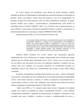 Os “novos” direitos são classificados como direitos de terceira dimensão, também
chamados de direitos de solidariedade ou fraternidade que promovem alterações na titularidade da
proteção. Assim, esses direitos “trazem como nota distintiva o fato de se desprenderem, em
princípio, da figura do homem-indivíduo como seu titular, destinando-se à proteção de grupos
humanos (família, povo, nação), e caracterizando-se, conseqüentemente, como direitos de
titularidade coletiva ou difusa” (SARLET, 2003, p. 53). O direito à paz, ao desenvolvimento, ao
meio ambiente, à conservação e utilização do patrimônio histórico e cultural, à comunicação e à
autodeterminação dos povos, são alguns exemplos (FERREIRA FILHO, 2002).
Explica Bonavides (2002, p. 523), ao comentar tais direitos que,
um novo pólo jurídico de alforria se acrescenta historicamente aos da liberdade e
da igualdade. Dotados de altíssimo teor de humanidade e universalidade, os
direitos de terceira geração tendem a cristalizar-se no fim do século XX
enquanto direitos que não se destinam especificamente à proteção dos interesses
de um indivíduo, de um grupo ou de um determinado Estado. Têm primeiro por
destinatário o gênero humano mesmo, num momento expressivo de sua
afirmação como valor supremo em termos de existencialidade concreta.
Wolkmer (2003) reconhece nos “novos” direitos uma característica específica
fundamental, que o leva a afirmar que, na verdade, a denominação “novos” direitos nem sempre
significa que esses direitos sejam inteiramente novos. “Novo”, muitas vezes, é a forma de luta
por tais direitos, que não passam mais pelas vias tradicionais (legislativa e judicial), mas que
definem uma nova realidade, com processos específicos de reivindicações baseadas em
identidades coletivas que clamam por reconhecimento pelo Estado ou pela ordem pública
constituída.
Os direitos socioambientais articulam direitos difusos com outros, coletivos, delineando
novos anseios e necessidades de uma sociedade que teve sua história permeada por desigualdades
sociais e pelo intenso massacre à natureza. O direito na perspectiva socioambiental não se
resume apenas à soma de “social” mais “ambiental”, mas resulta de uma releitura dos diversos
direitos consagrados na Constituição Federal de 1988 (LIMA, 2002).
André Lima (2002, p. 12) enumera alguns destes direitos, integrantes da complexa
equação que resulta na construção da síntese socioambiental brasileira: o meio ambiente
ecologicamente equilibrado, a dignidade da pessoa humana, a cidadania, a construção de uma
sociedade mais justa e solidária, o combate ao racismo, a autodeterminação dos povos, a
 