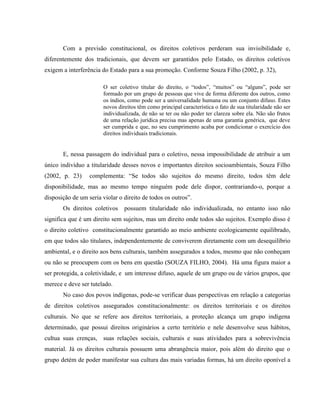 Com a previsão constitucional, os direitos coletivos perderam sua invisibilidade e,
diferentemente dos tradicionais, que devem ser garantidos pelo Estado, os direitos coletivos
exigem a interferência do Estado para a sua promoção. Conforme Souza Filho (2002, p. 32),
O ser coletivo titular do direito, o “todos”, “muitos” ou “alguns”, pode ser
formado por um grupo de pessoas que vive de forma diferente dos outros, como
os índios, como pode ser a universalidade humana ou um conjunto difuso. Estes
novos direitos têm como principal característica o fato de sua titularidade não ser
individualizada, de não se ter ou não poder ter clareza sobre ela. Não são frutos
de uma relação jurídica precisa mas apenas de uma garantia genérica, que deve
ser cumprida e que, no seu cumprimento acaba por condicionar o exercício dos
direitos individuais tradicionais.
E, nessa passagem do individual para o coletivo, nessa impossibilidade de atribuir a um
único indivíduo a titularidade desses novos e importantes direitos socioambientais, Souza Filho
(2002, p. 23) complementa: “Se todos são sujeitos do mesmo direito, todos têm dele
disponibilidade, mas ao mesmo tempo ninguém pode dele dispor, contrariando-o, porque a
disposição de um seria violar o direito de todos os outros”.
Os direitos coletivos possuem titularidade não individualizada, no entanto isso não
significa que é um direito sem sujeitos, mas um direito onde todos são sujeitos. Exemplo disso é
o direito coletivo constitucionalmente garantido ao meio ambiente ecologicamente equilibrado,
em que todos são titulares, independentemente de conviverem diretamente com um desequilíbrio
ambiental, e o direito aos bens culturais, também assegurados a todos, mesmo que não conheçam
ou não se preocupem com os bens em questão (SOUZA FILHO, 2004). Há uma figura maior a
ser protegida, a coletividade, e um interesse difuso, aquele de um grupo ou de vários grupos, que
merece e deve ser tutelado.
No caso dos povos indígenas, pode-se verificar duas perspectivas em relação a categorias
de direitos coletivos assegurados constitucionalmente: os direitos territoriais e os direitos
culturais. No que se refere aos direitos territoriais, a proteção alcança um grupo indígena
determinado, que possui direitos originários a certo território e nele desenvolve seus hábitos,
cultua suas crenças, suas relações sociais, culturais e suas atividades para a sobrevivência
material. Já os direitos culturais possuem uma abrangência maior, pois além do direito que o
grupo detém de poder manifestar sua cultura das mais variadas formas, há um direito oponível a
 