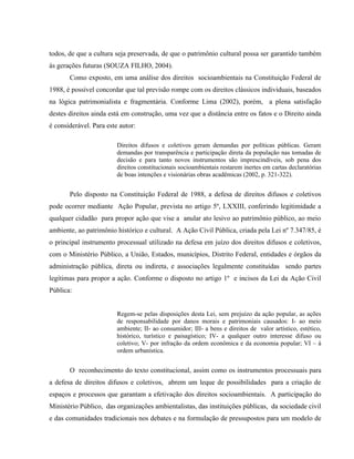 todos, de que a cultura seja preservada, de que o patrimônio cultural possa ser garantido também
às gerações futuras (SOUZA FILHO, 2004).
Como exposto, em uma análise dos direitos socioambientais na Constituição Federal de
1988, é possível concordar que tal previsão rompe com os direitos clássicos individuais, baseados
na lógica patrimonialista e fragmentária. Conforme Lima (2002), porém, a plena satisfação
destes direitos ainda está em construção, uma vez que a distância entre os fatos e o Direito ainda
é considerável. Para este autor:
Direitos difusos e coletivos geram demandas por políticas públicas. Geram
demandas por transparência e participação direta da população nas tomadas de
decisão e para tanto novos instrumentos são imprescindíveis, sob pena dos
direitos constitucionais socioambientais restarem inertes em cartas declaratórias
de boas intenções e visionárias obras acadêmicas (2002, p. 321-322).
Pelo disposto na Constituição Federal de 1988, a defesa de direitos difusos e coletivos
pode ocorrer mediante Ação Popular, prevista no artigo 5º, LXXIII, conferindo legitimidade a
qualquer cidadão para propor ação que vise a anular ato lesivo ao patrimônio público, ao meio
ambiente, ao patrimônio histórico e cultural. A Ação Civil Pública, criada pela Lei nº 7.347/85, é
o principal instrumento processual utilizado na defesa em juízo dos direitos difusos e coletivos,
com o Ministério Público, a União, Estados, municípios, Distrito Federal, entidades e órgãos da
administração pública, direta ou indireta, e associações legalmente constituídas sendo partes
legítimas para propor a ação. Conforme o disposto no artigo 1º e incisos da Lei da Ação Civil
Pública:
Regem-se pelas disposições desta Lei, sem prejuízo da ação popular, as ações
de responsabilidade por danos morais e patrimoniais causados: I- ao meio
ambiente; II- ao consumidor; III- a bens e direitos de valor artístico, estético,
histórico, turístico e paisagístico; IV- a qualquer outro interesse difuso ou
coletivo; V- por infração da ordem econômica e da economia popular; VI – à
ordem urbanística.
O reconhecimento do texto constitucional, assim como os instrumentos processuais para
a defesa de direitos difusos e coletivos, abrem um leque de possibilidades para a criação de
espaços e processos que garantam a efetivação dos direitos socioambientais. A participação do
Ministério Público, das organizações ambientalistas, das instituições públicas, da sociedade civil
e das comunidades tradicionais nos debates e na formulação de pressupostos para um modelo de
 
