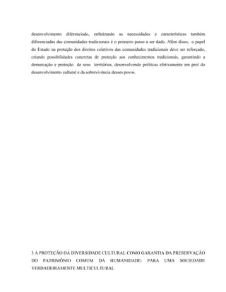 desenvolvimento diferenciado, enfatizando as necessidades e características também
diferenciadas das comunidades tradicionais é o primeiro passo a ser dado. Além disso, o papel
do Estado na proteção dos direitos coletivos das comunidades tradicionais deve ser reforçado,
criando possibilidades concretas de proteção aos conhecimentos tradicionais, garantindo a
demarcação e proteção de seus territórios, desenvolvendo políticas efetivamente em prol do
desenvolvimento cultural e da sobrevivência desses povos.
3 A PROTEÇÃO DA DIVERSIDADE CULTURAL COMO GARANTIA DA PRESERVAÇÃO
DO PATRIMÔNIO COMUM DA HUMANIDADE: PARA UMA SOCIEDADE
VERDADEIRAMENTE MULTICULTURAL
 