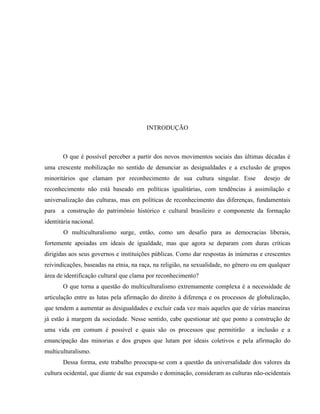 INTRODUÇÃO
O que é possível perceber a partir dos novos movimentos sociais das últimas décadas é
uma crescente mobilização no sentido de denunciar as desigualdades e a exclusão de grupos
minoritários que clamam por reconhecimento de sua cultura singular. Esse desejo de
reconhecimento não está baseado em políticas igualitárias, com tendências à assimilação e
universalização das culturas, mas em políticas de reconhecimento das diferenças, fundamentais
para a construção do patrimônio histórico e cultural brasileiro e componente da formação
identitária nacional.
O multiculturalismo surge, então, como um desafio para as democracias liberais,
fortemente apoiadas em ideais de igualdade, mas que agora se deparam com duras críticas
dirigidas aos seus governos e instituições públicas. Como dar respostas às inúmeras e crescentes
reivindicações, baseadas na etnia, na raça, na religião, na sexualidade, no gênero ou em qualquer
área de identificação cultural que clama por reconhecimento?
O que torna a questão do multiculturalismo extremamente complexa é a necessidade de
articulação entre as lutas pela afirmação do direito à diferença e os processos de globalização,
que tendem a aumentar as desigualdades e excluir cada vez mais aqueles que de várias maneiras
já estão à margem da sociedade. Nesse sentido, cabe questionar até que ponto a construção de
uma vida em comum é possível e quais são os processos que permitirão a inclusão e a
emancipação das minorias e dos grupos que lutam por ideais coletivos e pela afirmação do
multiculturalismo.
Dessa forma, este trabalho preocupa-se com a questão da universalidade dos valores da
cultura ocidental, que diante de sua expansão e dominação, consideram as culturas não-ocidentais
 
