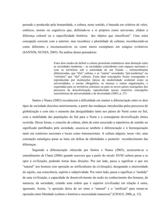 pensado e produzido pela humanidade, a cultura, neste sentido, é baseada em critérios de valor,
estéticos, morais ou cognitivos que, definindo-se a si próprios como universais, elidem a
diferença cultural ou a especificidade histórica dos objetos que classificam”. Uma outra
concepção coexiste com a anterior, mas reconhece a pluralidade de culturas, reconhecendo-as
como diferentes e incomensuráveis ou como meros exemplares em estágios evolutivos
(SANTOS; NUNES, 2003). Na análise destes pensadores:
Estes dois modos de definir a cultura permitiam estabelecer uma distinção entre
as sociedades modernas – as sociedades coincidentes com espaços nacionais e
com os territórios sob a autoridade de um Estado -, estruturalmente
diferenciadas, que “têm” cultura, e as “outras” sociedades “pré-modernas” ou
“orientais” que “são” culturas. Essas duas concepções foram consagradas e
reproduzidas por instituições típicas da modernidade ocidental como as
universidades, o ensino obrigatório, os museus e outras organizações, e
exportadas para os territórios coloniais ou para os novos países emergentes dos
processos de descolonização, reproduzindo nesses contextos concepções
eurocêntricas de universalidade e de diversidade (2003, p. 27).
Santos e Nunes (2003) reconhecem a dificuldade em manter a diferenciação entre os dois
tipos de sociedade descritos anteriormente, a partir das mudanças introduzidas pelos processos de
globalização e com eles o aumento das desigualdades tanto nos países do Norte como no Sul,
com a mobilidade das populações do Sul para o Norte e a conseqüente diversificação étnica
ocorrida. Dessa forma, o conceito de cultura, além de estar associado a repertórios de sentido ou
significado partilhados pela sociedade, associa-se também à diferenciação e à hierarquização
tanto em contextos nacionais e locais como transnacionais. A cultura adquire, nesse viés, uma
conotação estratégica paras as lutas em defesa de identidades e posterior reconhecimento das
diferenças.
Seguindo a diferenciação oferecida por Santos e Nunes (2003), acrescenta-se o
entendimento de Chaui (2006) quando assevera que a partir do século XVIII cultura passa a se
opor à civilização, podendo tomar duas direções. Por um lado, passa a significar o que era
“natural” nos homens (em oposição ao artificialismo da civilização), designando a interioridade
do sujeito, sua consciência, espírito e subjetividade. Por outro lado, passa a significar a “medida”
de uma civilização, a capacidade de desenvolvimento da razão no conhecimento dos homens, da
natureza, da sociedade, criando uma ordem que é superior (civilizada) em relação à outra,
ignorante. Assim, “a oposição deixa de ser entre o “natural” e o “artificial” para tornar-se
oposição entre liberdade (cultura e história) e necessidade (natureza)” (CHAUI, 2006, p. 12).
 