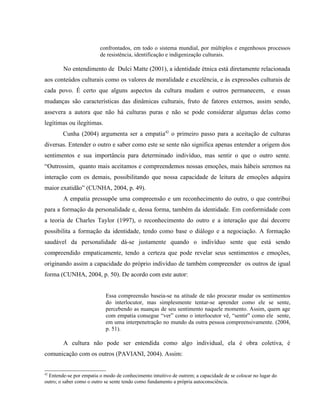 confrontados, em todo o sistema mundial, por múltiplos e engenhosos processos
de resistência, identificação e indigenização culturais.
No entendimento de Dulci Matte (2001), a identidade étnica está diretamente relacionada
aos conteúdos culturais como os valores de moralidade e excelência, e às expressões culturais de
cada povo. É certo que alguns aspectos da cultura mudam e outros permanecem, e essas
mudanças são características das dinâmicas culturais, fruto de fatores externos, assim sendo,
assevera a autora que não há culturas puras e não se pode considerar algumas delas como
legítimas ou ilegítimas.
Cunha (2004) argumenta ser a empatia42
o primeiro passo para a aceitação de culturas
diversas. Entender o outro e saber como este se sente não significa apenas entender a origem dos
sentimentos e sua importância para determinado indivíduo, mas sentir o que o outro sente.
“Outrossim, quanto mais aceitamos e compreendemos nossas emoções, mais hábeis seremos na
interação com os demais, possibilitando que nossa capacidade de leitura de emoções adquira
maior exatidão” (CUNHA, 2004, p. 49).
A empatia pressupõe uma compreensão e um reconhecimento do outro, o que contribui
para a formação da personalidade e, dessa forma, também da identidade. Em conformidade com
a teoria de Charles Taylor (1997), o reconhecimento do outro e a interação que daí decorre
possibilita a formação da identidade, tendo como base o diálogo e a negociação. A formação
saudável da personalidade dá-se justamente quando o indivíduo sente que está sendo
compreendido empaticamente, tendo a certeza que pode revelar seus sentimentos e emoções,
originando assim a capacidade do próprio indivíduo de também compreender os outros de igual
forma (CUNHA, 2004, p. 50). De acordo com este autor:
Essa compreensão baseia-se na atitude de não procurar mudar os sentimentos
do interlocutor, mas simplesmente tentar-se aprender como ele se sente,
percebendo as nuanças de seu sentimento naquele momento. Assim, quem age
com empatia consegue “ver” como o interlocutor vê, “sentir” como ele sente,
em uma interpenetração no mundo da outra pessoa compreensivamente. (2004,
p. 51).
A cultura não pode ser entendida como algo individual, ela é obra coletiva, é
comunicação com os outros (PAVIANI, 2004). Assim:
42
Entende-se por empatia o modo de conhecimento intuitivo de outrem; a capacidade de se colocar no lugar do
outro; o saber como o outro se sente tendo como fundamento a própria autoconsciência.
 