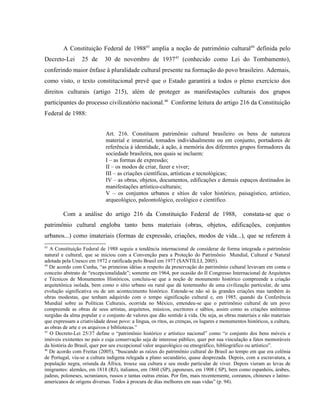 A Constituição Federal de 198843
amplia a noção de patrimônio cultural44
definida pelo
Decreto-Lei 25 de 30 de novembro de 193745
(conhecido como Lei do Tombamento),
conferindo maior ênfase à pluralidade cultural presente na formação do povo brasileiro. Ademais,
como visto, o texto constitucional prevê que o Estado garantirá a todos o pleno exercício dos
direitos culturais (artigo 215), além de proteger as manifestações culturais dos grupos
participantes do processo civilizatório nacional.46
Conforme leitura do artigo 216 da Constituição
Federal de 1988:
Art. 216. Constituem patrimônio cultural brasileiro os bens de natureza
material e imaterial, tomados individualmente ou em conjunto, portadores de
referência à identidade, à ação, à memória dos diferentes grupos formadores da
sociedade brasileira, nos quais se incluem:
I – as formas de expressão;
II – os modos de criar, fazer e viver;
III – as criações científicas, artísticas e tecnológicas;
IV – as obras, objetos, documentos, edificações e demais espaços destinados às
manifestações artístico-culturais;
V – os conjuntos urbanos e sítios de valor histórico, paisagístico, artístico,
arqueológico, paleontológico, ecológico e científico.
Com a análise do artigo 216 da Constituição Federal de 1988, constata-se que o
patrimônio cultural engloba tanto bens materiais (obras, objetos, edificações, conjuntos
urbanos...) como imateriais (formas de expressão, criações, modos de vida...), que se referem à
43
A Constituição Federal de 1988 seguiu a tendência internacional de considerar de forma integrada o patrimônio
natural e cultural, que se iniciou com a Convenção para a Proteção do Patrimônio Mundial, Cultural e Natural
adotada pela Unesco em 1972 e ratificada pelo Brasil em 1977 (SANTILLI, 2005).
44
De acordo com Cunha, “as primeiras idéias a respeito da preservação do patrimônio cultural levavam em conta o
conceito abstrato de “excepcionalidade”; somente em 1964, por ocasião do II Congresso Internacional de Arquitetos
e Técnicos de Monumentos Históricos, concluiu-se que a noção de monumento histórico compreende a criação
arquitetônica isolada, bem como o sítio urbano ou rural que dá testemunho de uma civilização particular, de uma
evolução significativa ou de um acontecimento histórico. Estende-se não só às grandes criações mas também às
obras modestas, que tenham adquirido com o tempo significação cultural e, em 1985, quando da Conferência
Mundial sobre as Políticas Culturais, ocorrida no México, entendeu-se que o patrimônio cultural de um povo
compreende as obras de seus artistas, arquitetos, músicos, escritores e sábios, assim como as criações anônimas
surgidas da alma popular e o conjunto de valores que dão sentido à vida. Ou seja, as obras materiais e não materiais
que expressam a criatividade desse povo: a língua, os ritos, as crenças, os lugares e monumentos históricos, a cultura,
as obras de arte e os arquivos e bibliotecas.”
45
O Decreto-Lei 25/37 define o “patrimônio histórico e artístico nacional” como “o conjunto dos bens móveis e
imóveis existentes no país e cuja conservação seja de interesse público, quer por sua vinculação a fatos memoráveis
da história do Brasil, quer por seu excepcional valor arqueológico ou etnográfico, bibliográfico ou artístico”.
46
De acordo com Freitas (2005), “buscando as raízes do patrimônio cultural do Brasil ao tempo em que era colônia
de Portugal, viu-se a cultura indígena relegada a plano secundário, quase desprezada. Depois, com a escravatura, a
população negra, oriunda da África, trouxe sua cultura e seu modo particular de viver. Depois vieram as levas de
imigrantes: alemães, em 1818 (RJ), italianos, em 1860 (SP), japoneses, em 1908 ( SP), bem como espanhóis, árabes,
judeus, poloneses, ucranianos, russos e tantas outras etnias. Por fim, mais recentemente, coreanos, chineses e latino-
americanos de origens diversas. Todos à procura de dias melhores em suas vidas” (p. 94).
 