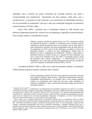 identidade, ação e memória dos grupos formadores da sociedade brasileira, não sendo a
excepcionalidade uma característica determinante dos bens culturais. Além disso, com o
reconhecimento e a proteção aos bens imateriais e sua característica de mutabilidade intrínseca,
não há necessidade de tombamento47
para que o bem seja considerado integrante do patrimônio
cultural brasileiro (CUNHA, 2004).
Souza Filho (2005) acrescenta que a Constituição Federal de 1988 introduz uma
diferença fundamental quando não vincula ao ato de tombamento o patrimônio cultural brasileiro.
Nesse sentido, colabora o entendimento do autor:
Podemos visualizar a história da seguinte forma: em 1937, o patrimônio cultural
era chamado de histórico e artístico, e considerado como o conjunto de bens
tombados; na década de quarenta iniciou-se a considerar, por lei, bens coletivos
como monumentos nacionais, que foram interpretados como de igual efeito ao
de tombamento; em 1961, com a Lei dos Sambaquis, se ampliou o conceito de
patrimônio histórico e artístico aos bens arqueológicos, ficando estes no
domínio da União e independente de tombamento. Portanto, a partir daqui, o
patrimônio histórico e artístico já não era o conjunto dos bens tombados, mas
estes e outros mais, definidos em lei. Em 1988, a Constituição alterou o nome
do patrimônio para cultural, ampliando-o e o desencaixando do ato de
tombamento, isto é, não exige que haja tombamento para que seja reconhecido
como bem integrante do patrimônio cultural (2005, p. 86-87).
Na análise de Milaré48
(2005, p. 400), com a noção de patrimônio cultural, a Constituição
Federal abraçou modernos conceitos científicos sobre a matéria:
Assim, o patrimônio cultural é brasileiro e não regional ou municipal, incluindo
bens tangíveis (edifícios, obras de arte) e intangíveis (conhecimentos técnicos),
considerados individualmente e em conjunto; não se trata somente daqueles
eruditos ou excepcionais, pois basta que tais bens sejam portadores de
referencia à identidade, à ação, à memória dos diferentes grupos que formam a
sociedade brasileira.
47
Segundo Souza Filho, “o tombamento é ato administrativo da autoridade competente, que declara ou reconhece
valor histórico, artístico, paisagístico, arqueológico, bibliográfico, cultural ou científico de bens que, por isso, passam
a ser preservados.” (2005, p. 83). Conforme o Decreto 25/37, em seu artigo 1º, § 1º somente serão considerados bens
constituintes do “patrimônio histórico e artístico nacional” aqueles inscritos, separada ou agrupadamente, num dos
quatro livros do Tombo (Livro do Tombo Arqueológico, Etnográfico e Paisagístico, Livro do Tombo Histórico;
Livro do Tombo das Belas Artes, Livro do Tombo das Artes Aplicadas).
48
Para o autor, com a proteção constitucional ao patrimônio cultural, tem-se a consagração, diante do direito
positivo, do pluralismo cultural brasileiro, demonstrando que a cultura brasileira não é única e não se resume ao eixo
Rio – São Paulo, ou ao Barroco mineiro e nordestino. Nas palavras do autor: “E é essa diversidade e riqueza de bens
culturais, construídas incessantemente num país de dimensões continentais e variegada formação étnica, que se
pretende ver preservadas. Desaparece, enfim, o antigo conceito de que os valores culturais a serem preservados eram
apenas aqueles das elites sociais, necessariamente consagrados pelo ato de tombamento, como ocorria no Direito
anterior” (2005, p. 400).
 