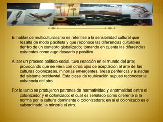 El hablar de multiculturalismo es referirse a la sensibilidad cultural que
resalta de modo pacifista y que reconoce las diferencias culturales
dentro de un contexto globalizado; tomando en cuenta las diferencias
existentes como algo deseado y positivo.
Al ser un proceso político-social, tuvo reacción en el mundo del arte;
provocando que se viera con otros ojos de aceptación al arte de las
culturas colonizadas, minorías emergentes, áreas periféricas y aisladas
del sistema occidental. Esta clase de reubicación supuso reconocer la
existencia del otro.
Por lo tanto se produjeron patrones de normatividad y anormalidad entre el
colonizador y el colonizado; el cual es señalado como diferente a la
norma por la cultura dominante o colonizadora; en si el colonizado es el
subordinado, la minoría el otro.
 