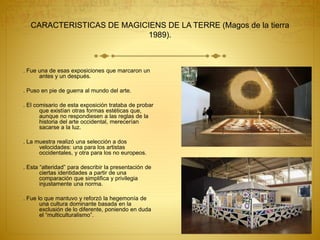CARACTERISTICAS DE MAGICIENS DE LA TERRE (Magos de la tierra
1989).
. Fue una de esas exposiciones que marcaron un
antes y un después.
. Puso en pie de guerra al mundo del arte.
. El comisario de esta exposición trataba de probar
que existían otras formas estéticas que,
aunque no respondiesen a las reglas de la
historia del arte occidental, merecerían
sacarse a la luz.
. La muestra realizó una selección a dos
velocidades: una para los artistas
occidentales, y otra para los no europeos.
. Esta “alteridad” para describir la presentación de
ciertas identidades a partir de una
comparación que simplifica y privilegia
injustamente una norma.
. Fue lo que mantuvo y reforzó la hegemonía de
una cultura dominante basada en la
exclusión de lo diferente, poniendo en duda
el “multiculturalismo”.
 