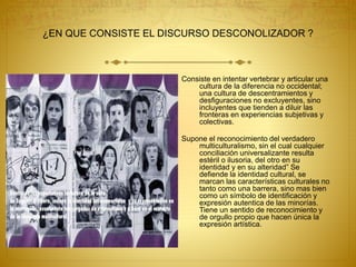 ¿EN QUE CONSISTE EL DISCURSO DESCONOLIZADOR ?
Consiste en intentar vertebrar y articular una
cultura de la diferencia no occidental;
una cultura de descentramientos y
desfiguraciones no excluyentes, sino
incluyentes que tienden a diluir las
fronteras en experiencias subjetivas y
colectivas.
Supone el reconocimiento del verdadero
multiculturalismo, sin el cual cualquier
conciliación universalizante resulta
estéril o ilusoria, del otro en su
identidad y en su alteridad” Se
defiende la identidad cultural, se
marcan las características culturales no
tanto como una barrera, sino mas bien
como un símbolo de identificación y
expresión autentica de las minorías.
Tiene un sentido de reconocimiento y
de orgullo propio que hacen única la
expresión artística.
 