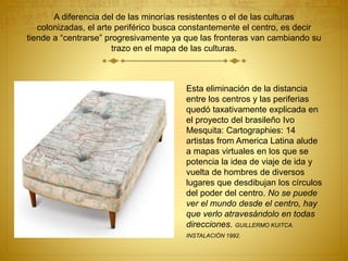 A diferencia del de las minorías resistentes o el de las culturas
colonizadas, el arte periférico busca constantemente el centro, es decir
tiende a “centrarse” progresivamente ya que las fronteras van cambiando su
trazo en el mapa de las culturas.
Esta eliminación de la distancia
entre los centros y las periferias
quedó taxativamente explicada en
el proyecto del brasileño Ivo
Mesquita: Cartographies: 14
artistas from America Latina alude
a mapas virtuales en los que se
potencia la idea de viaje de ida y
vuelta de hombres de diversos
lugares que desdibujan los círculos
del poder del centro. No se puede
ver el mundo desde el centro, hay
que verlo atravesándolo en todas
direcciones. GUILLERMO KUITCA.
INSTALACIÓN 1992.
 