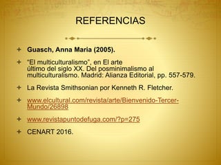 REFERENCIAS
 Guasch, Anna Maria (2005).
 “El multiculturalismo”, en El arte
último del siglo XX. Del posminimalismo al
multiculturalismo. Madrid: Alianza Editorial, pp. 557-579.
 La Revista Smithsonian por Kenneth R. Fletcher.
 www.elcultural.com/revista/arte/Bienvenido-Tercer-
Mundo/26898
 www.revistapuntodefuga.com/?p=275
 CENART 2016.
 