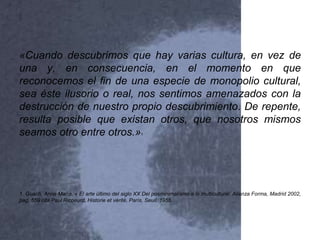 «Cuando descubrimos que hay varias cultura, en vez de
una y, en consecuencia, en el momento en que
reconocemos el fin de una especie de monopolio cultural,
sea éste ilusorio o real, nos sentimos amenazados con la
destrucción de nuestro propio descubrimiento. De repente,
resulta posible que existan otros, que nosotros mismos
seamos otro entre otros.»1
1. Guach, Anna María, « El arte último del siglo XX Del posminimalismo a lo multicultural, Alianza Forma, Madrid 2002,
pag. 559 cita Paul Ricoeurd, Historie et vérité, París, Seuil, 1955.
 