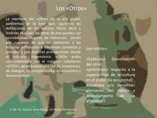 Los «Otros»
La memoria del «Otro» en la era global,
partiremos de la base que, siguiendo las
definiciones de los teóricos Pierre Nora y
Andreas Huyssen, las obras de arte pueden ser
consideradas «lugares de memoria» dando
por supuesto de que las memorias y las
historias pertenecen a diferentes contextos y
latitudes y con distintos protagonistas: donde
el «otrora» hegemónico «UNO» acaba
confundiéndose con el «otrora» subalterno
«OTRO», generándose una red de conexiones,
de diálogos, de complicidades, de encuentro y
desencuentros.
Los «otros»:
«Exóticos» (banalización
del otro)
«primitivos» respecto a la
superioridad de la cultura
en el poder (la occidental)
Xenofobia y/o Xenofilia=
alienación del «otro» y
aniquilamiento de su
alteridad.3
3. Op. Cit. Guasch, Anna María, «El Multiculturalismo»
 