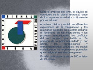 Dada la amplitud del tema, el equipo de
curadores de la bienal jerarquizó cinco
de los aspectos abordados críticamente
por los artistas:
el entorno físico y social; las diferentes
expresiones de la marginación y las
relaciones de poder en la esfera del arte;
el fenómeno de las migraciones y los
procesos interculturales; los conflictos
del ser humano que habita en "la
periferia de la postmodernidad" y, por
último, las apropiaciones y
entrecruzamientos culturales, los cuales
constituyeron los argumentos puntuales
que configuraron el discurso general.
En ella participaron más de 200 artistas
de 43 países.
 