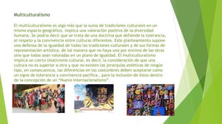 Multiculturalismo
El multiculturalismo es algo más que la suma de tradiciones culturales en un
mismo espacio geográfico, implica una valoración positiva de la diversidad
humana. Se podría decir que se trata de una doctrina que defiende la tolerancia,
el respeto y la convivencia entre culturas diferentes. Este planteamiento supone
una defensa de la igualdad de todas las tradiciones culturales y de sus formas de
representación artística, de tal manera que no haya una por encima de las otras
sino que todas sean valoradas en un plano de igualdad. El multiculturalismo
implica un cierto relativismo cultural, es decir, la consideración de que una
cultura no es superior a otra y que no existen las jerarquías estéticas de ningún
tipo, en consecuencia, las diferencias en las costumbres deben aceptarse como
un signo de tolerancia y convivencia pacífica , para la inclusión de éstos dentro
de la concepción de un “Nuevo Internacionalismo”.
 