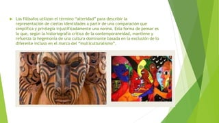  Los filósofos utilizan el término “alteridad” para describir la
representación de ciertas identidades a partir de una comparación que
simplifica y privilegia injustificadamente una norma. Esta forma de pensar es
lo que, según la historiografía crítica de la contemporaneidad, mantiene y
refuerza la hegemonía de una cultura dominante basada en la exclusión de lo
diferente incluso en el marco del “multiculturalismo”.
 