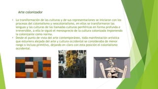 Arte colonizador
• La transformación de las culturas y de sus representaciones se iniciaron con los
procesos del colonialismo y neocolonialismo, en ellos se transformaron las
lenguas y las culturas de las llamadas culturas periféricas en forma profunda e
irreversible, a ello le siguió el menosprecio de la cultura colonizada imponiendo
la colonizante como norma.
• Desde el punto de vista del arte contemporáneo, toda manifestación artística
que estuviera alejada del arte y cultura occidental se consideraba de menor
rango o incluso primitivo, dejando en claro con esta posición el colonialismo
occidental.
 