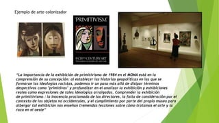 “La importancia de la exhibición de primitivismo de 1984 en el MOMA está en la
comprensión de su concepción: al establecer las historias geopolíticas en las que se
formaron las ideologías racistas, podemos ir un paso más allá de disipar términos
despectivos como "primitivos" y profundizar en el analizar la exhibición y exhibiciones
reales como expresiones de tales ideologías arraigadas. Comprender la exhibición
de primitivismo : la inocencia proclamada de los directores, la falta de consideración por el
contexto de los objetos no occidentales, y el cumplimiento por parte del propio museo para
albergar tal exhibición nos enseñan tremendas lecciones sobre cómo tratamos el arte y la
raza en el oeste”
Ejemplo de arte colonizador
 