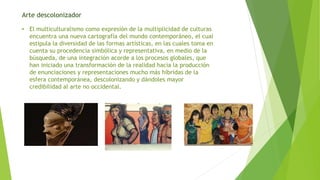 Arte descolonizador
• El multiculturalismo como expresión de la multiplicidad de culturas
encuentra una nueva cartografía del mundo contemporáneo, el cual
estipula la diversidad de las formas artísticas, en las cuales toma en
cuenta su procedencia simbólica y representativa, en medio de la
búsqueda, de una integración acorde a los procesos globales, que
han iniciado una transformación de la realidad hacia la producción
de enunciaciones y representaciones mucho más híbridas de la
esfera contemporánea, descolonizando y dándoles mayor
credibilidad al arte no occidental.
 