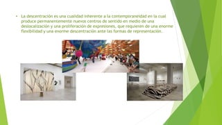• La descentración es una cualidad inherente a la contemporaneidad en la cual
produce permanentemente nuevos centros de sentido en medio de una
deslocalización y una proliferación de expresiones, que requieren de una enorme
flexibilidad y una enorme descentración ante las formas de representación.
 