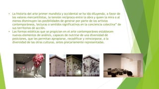 • La historia del arte primer mundista y occidental se ha ido diluyendo, a favor de
los valores mercantilistas, la tensión recíproca entre la obra y quien la mira o al
menos disminuyen las posibilidades de generar por parte de los artistas
contemporáneos, lecturas o sentidos significativos en la conciencia colectiva” de
sus territorios de acción.
• Las formas estéticas que se propician en el arte contemporáneo establecen
nuevos elementos de análisis, capaces de nutrirse de una diversidad de
posiciones, que les permitan apropiarse, recodificar y reincorporar, a la
diversidad de las otras culturas, antes precariamente representadas.
 