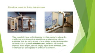 Ejemplo de exposición de arte descolonizador
“Esta exposición tiene un fondo desde lo mítico, desde lo cultural. Es
posible que en la sustancia arquitectónica se tejan redes”, dice la
arquitecta, y de ahí ese gran telar que se integra en la gran instalación
de madera, en la que Susana Velasco ha trabajado con material
orgánico: masa de pan, cera de abeja y tripas de los animales, como
“sustancias que son capaces de sintetizar un territorio”.
 