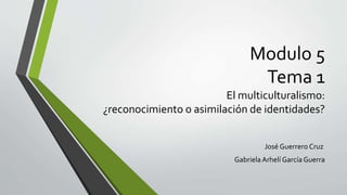 Modulo 5
Tema 1
El multiculturalismo:
¿reconocimiento o asimilación de identidades?
José Guerrero Cruz
GabrielaArhelí García Guerra
 