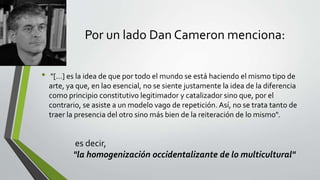 Por un lado Dan Cameron menciona:
• "[…] es la idea de que por todo el mundo se está haciendo el mismo tipo de
arte, ya que, en lao esencial, no se siente justamente la idea de la diferencia
como principio constitutivo legitimador y catalizador sino que, por el
contrario, se asiste a un modelo vago de repetición. Así, no se trata tanto de
traer la presencia del otro sino más bien de la reiteración de lo mismo".
es decir,
"la homogenización occidentalizante de lo multicultural"
 