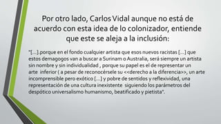 Por otro lado, CarlosVidal aunque no está de
acuerdo con esta idea de lo colonizador, entiende
que este se aleja a la inclusión:
"[…].porque en el fondo cualquier artista que esos nuevos racistas […] que
estos demagogos van a buscar a Surinam o Australia, será siempre un artista
sin nombre y sin individualidad , porque su papel es el de representar un
arte inferior ( a pesar de reconocérsele su <<derecho a la diferencia>>, un arte
incomprensible pero exótico […] y pobre de sentidos y reflexividad, una
representación de una cultura inexistente siguiendo los parámetros del
despótico universalismo humanismo, beatificado y pietista".
 