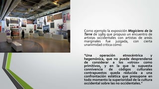 Como ejemplo la exposición Magiciens de la
Terre de 1989 que propuso un encuentro de
artistas occidentales con artistas de areás
marginales fue juzgada, con cierta
unanimidad critica como:
"Una operación etnocéntrica y
hegemónica, que no puede desprenderse
de considerar a los «otros» como
primitivos, y en la que Ia supuesta
connivencia de códigos culturales
contrapuestos queda reducida a una
confrontación estética que presupone en
todo momento Ia superioridad de la cultura
occidental sobre las no occidentales."
 