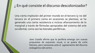 ¿ En qué consiste el discurso descolonizador?
Una cierta implosión del primer mundo en el tercero (y no del
tercero en el primero como en ocasiones se plantea), se ha
generado una cierta resistencia e incluso afianzamiento de lo
marginal a través de fórmulas apropiadas del sistema del arte
occidental, como son las bienales periféricas.
Jana Cazalla afirma que la periferia emerge con nuevas
propuestas de expresión visual, si se quiere de corte
literario, pero necesarias ante el agotamiento del discurso
endogámico del centro.
 