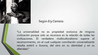 "La universalidad no es propiedad exclusiva de ninguna
civilización porque solo se reconoce en la relaci6n de todas las
civilizaciones. El verdadero multiculturalismo supone el
reconocimiento, sin el cual cualquier conciliación universalizante
resulta estéril o ilusoria, del otro en su identidad y en su
alteridad."
Según Ery Camara:
 