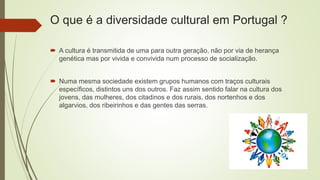O que é a diversidade cultural em Portugal ?
 A cultura é transmitida de uma para outra geração, não por via de herança
genética mas por vivida e convivida num processo de socialização.
 Numa mesma sociedade existem grupos humanos com traços culturais
específicos, distintos uns dos outros. Faz assim sentido falar na cultura dos
jovens, das mulheres, dos citadinos e dos rurais, dos nortenhos e dos
algarvios, dos ribeirinhos e das gentes das serras.
 