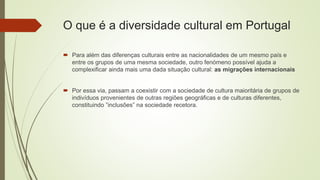 O que é a diversidade cultural em Portugal
 Para além das diferenças culturais entre as nacionalidades de um mesmo país e
entre os grupos de uma mesma sociedade, outro fenómeno possível ajuda a
complexificar ainda mais uma dada situação cultural: as migrações internacionais
 Por essa via, passam a coexistir com a sociedade de cultura maioritária de grupos de
indivíduos provenientes de outras regiões geográficas e de culturas diferentes,
constituindo ”inclusões” na sociedade recetora.
 