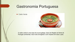 Gastronomia Portuguesa
 Caldo Verde
O caldo verde é uma sopa de couve-galega, típica da Região do Norte de
Portugal continental, mas muito divulgada e com impacto em todo o país.
 