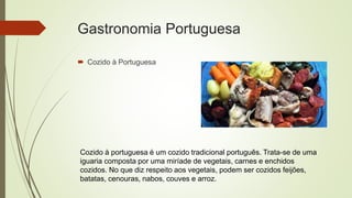 Gastronomia Portuguesa
 Cozido à Portuguesa
Cozido à portuguesa é um cozido tradicional português. Trata-se de uma
iguaria composta por uma miríade de vegetais, carnes e enchidos
cozidos. No que diz respeito aos vegetais, podem ser cozidos feijões,
batatas, cenouras, nabos, couves e arroz.
 