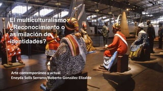 El multiculturalismo:
¿Reconocimiento o
asimilación de
identidades?
Arte contemporáneo y actual
Eneyda Solís Serrano/Roberto González Elizalde
 