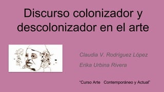 Discurso colonizador y
descolonizador en el arte
Claudia V. Rodríguez López
Erika Urbina Rivera
“Curso Arte Contemporáneo y Actual”
 
