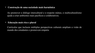 • Construção de uma sociedade mais harmônica
Ao promover o diálogo intercultural e o respeito mútuo, o multiculturalismo
ajuda a criar ambientes mais pacíficos e colaborativos.
• Educação mais rica e plural
Currículos que incluem múltiplas perspectivas culturais ampliam a visão de
mundo dos estudantes e promovem empatia
 