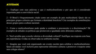 ATIVIDADE
1 - Explique com suas palavras o que é multiculturalismo e por que ele é considerado
importante para a convivência social.
2 - O Brasil é frequentemente citado como um exemplo de país multicultural. Quais são os
principais grupos culturais que formam a identidade brasileira? Cite exemplos de contribuições
desses grupos para a cultura nacional.
3 - Como o multiculturalismo pode ajudar a combater o preconceito e a discriminação? Dê
exemplos de atitudes ou políticas que promovem a igualdade entre diferentes culturas.
4 - Você acredita que a escola valoriza a diversidade cultural? Justifique sua resposta com base
em experiências vividas ou observadas no ambiente escolar.
5 - Imagine que você está organizando um evento escolar para celebrar o multiculturalismo.
Quais atividades você incluiria para representar diferentes culturas e promover o respeito entre
seus colegas alunos?
 
