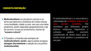 O multiculturalismo é a convivência e
valorização de múltiplas culturas em
uma mesma sociedade. Ele
reconhece que diferentes grupos
étnicos, religiosos, linguísticos e
culturais podem coexistir,
contribuindo de forma única para o
tecido social, político e econômico de
um país.
CONCEITO/definição
 