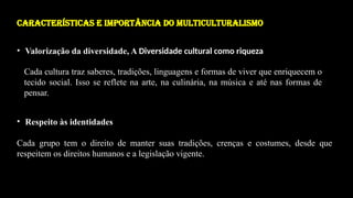 CARACTERÍSTICAS E IMPORTÂNCIA DO MULTICULTURALISMO
• Valorização da diversidade, A Diversidade cultural como riqueza
Cada cultura traz saberes, tradições, linguagens e formas de viver que enriquecem o
tecido social. Isso se reflete na arte, na culinária, na música e até nas formas de
pensar.
• Respeito às identidades
Cada grupo tem o direito de manter suas tradições, crenças e costumes, desde que
respeitem os direitos humanos e a legislação vigente.
 