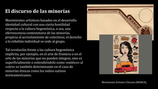 El discurso de las minorías
Movimientos artísticos basados en el desarrollo
identidad cultural con una cierta hostilidad
respecto a la cultura hegemónica, o sea, una
efervescencia contestataria de las minorías,
propicia al acrisolamiento de colectivos; el derecho
a la rebelión individual se cede al grupo.
Tal revolución frente a las cultura hegemónica
implícita, por ejemplo, en el arte de frontera o en el
arte de las minorías que no pueden integrar, sino es
superficialmente o entendiéndolo como «exótico» al
«otro» es también determinante en el caso de
minorías étnicas como los indios nativos
norteamericanos.
Movimiento Artistico Chicano (MARCH),
 