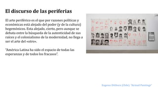 El discurso de las periferias
El arte periférico es el que por razones políticas y
económicas está alejado del poder (y de la cultura)
hegemónicos. Esta alejado, cierto, pero aunque se
debata entre la búsqueda de la autenticidad de sus
raíces y el colonialismo de la modernidad, no llega a
ser el arte del «otro».
“América Latina ha sido el espacio de todas las
esperanzas y de todos los fracasos”.
Eugenio Dittborn (Chile): “Airmail Paintings”
 