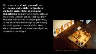 De esta manera, el arte generado por
artistas no occidentales emigrados a
ciudades occidentales cobran gran
importancia. En un principio estos artistas
mantienen vínculos con sus identidades y
tradiciones culturales de origen (africanas,
asiáticas y sudamericanas principalmente),
sin embargo con el devenir de los años, su
obra se torna cada vez mas desarraigada de
sus culturas de origen.
Exposición: “Magiciens de la Terre”
 
