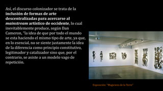 Así, el discurso colonizador se trata de la
inclusión de formas de arte
descentralizadas para acercarse al
mainstream artístico de occidente, lo cual
inevitablemente produce, según Dan
Cameron, “la idea de que por todo el mundo
se esta haciendo el mismo tipo de arte, ya que,
en lo esencial, no se siente justamente la idea
de la diferencia como principio constitutivo,
legitimador y catalizador sino que, por el
contrario, se asiste a un modelo vago de
repetición.
Exposición: “Magiciens de la Terre”
 